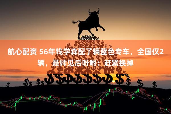 航心配资 56年钱学森配了辆蓝色专车，全国仅2辆，聂帅见后吩咐：赶紧换掉