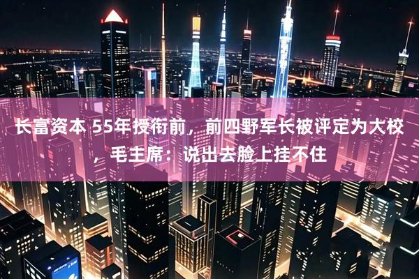 长富资本 55年授衔前，前四野军长被评定为大校，毛主席：说出去脸上挂不住