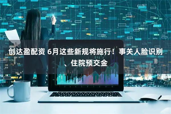 创达盈配资 6月这些新规将施行！事关人脸识别、住院预交金