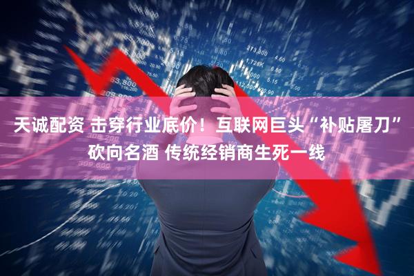 天诚配资 击穿行业底价！互联网巨头“补贴屠刀”砍向名酒 传统经销商生死一线