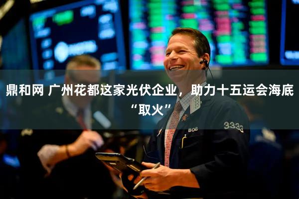 鼎和网 广州花都这家光伏企业，助力十五运会海底“取火”