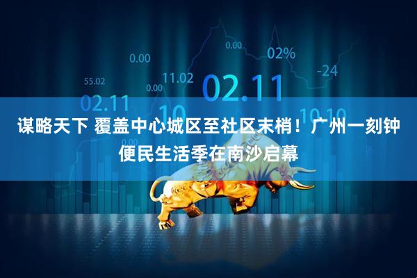 谋略天下 覆盖中心城区至社区末梢！广州一刻钟便民生活季在南沙启幕