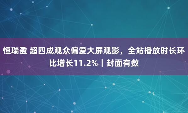 恒瑞盈 超四成观众偏爱大屏观影，全站播放时长环比增长11.2%｜封面有数