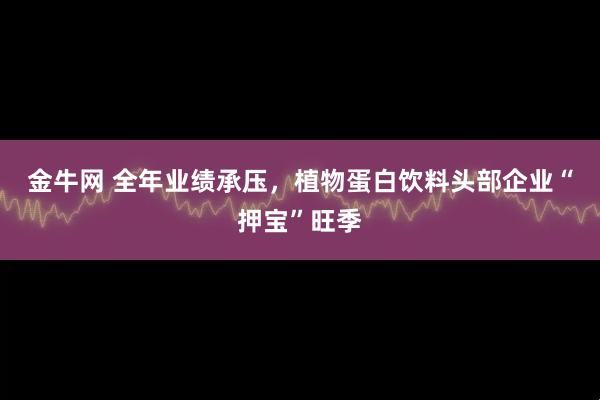 金牛网 全年业绩承压,植物蛋白饮料头部企业“押宝”旺季