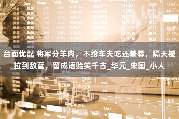台面优配 将军分羊肉,不给车夫吃还羞辱,隔天被拉到敌营,留成语贻笑千古_华元_宋国_小人