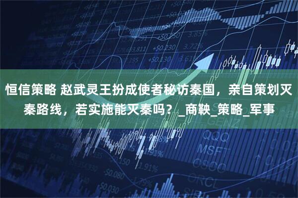 恒信策略 赵武灵王扮成使者秘访秦国，亲自策划灭秦路线，若实施能灭秦吗？_商鞅_策略_军事