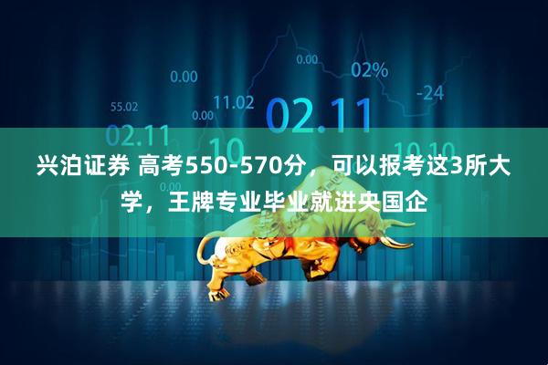 兴泊证券 高考550-570分,可以报考这3所大学,王牌专业毕业就进央国企