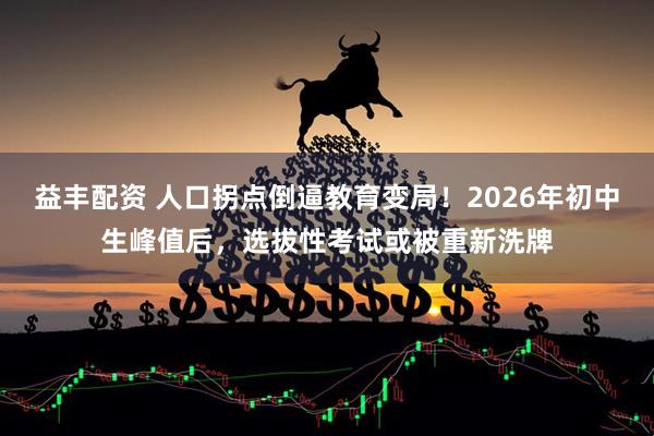益丰配资 人口拐点倒逼教育变局！2026年初中生峰值后，选拔性考试或被重新洗牌