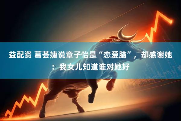 益配资 葛荟婕说章子怡是“恋爱脑”，却感谢她：我女儿知道谁对她好