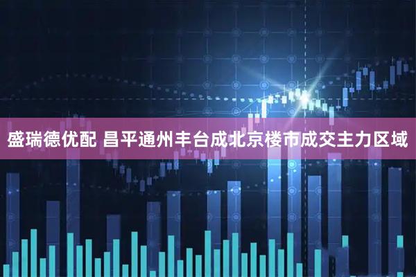 盛瑞德优配 昌平通州丰台成北京楼市成交主力区域